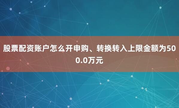 股票配资账户怎么开申购、转换转入上限金额为500.0万元