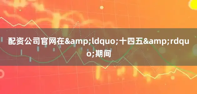 配资公司官网在&ldquo;十四五&rdquo;期间